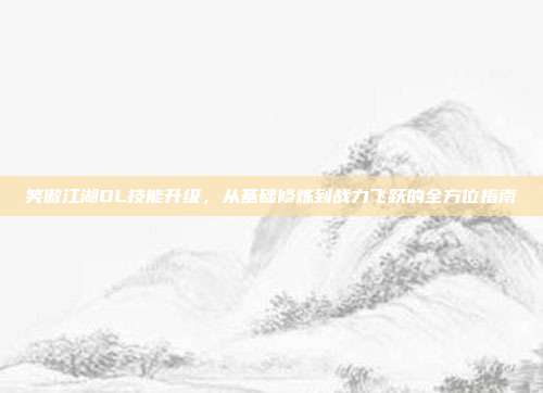 笑傲江湖OL技能升级,从基础修炼到战力飞跃的全方位指南
