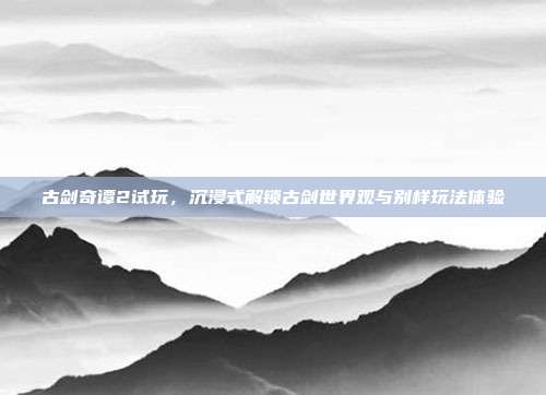 古剑奇谭2试玩,沉浸式解锁古剑世界观与别样玩法体验