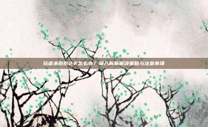 玩虐杀原形2卡怎么办?深入解析解决策略与注意事项