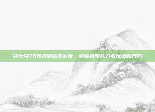 冒险岛766技能深度解析,解锁极限战力与玩法新方向