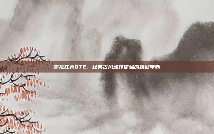 御龙在天QTE,经典古风动作体验的极致革新