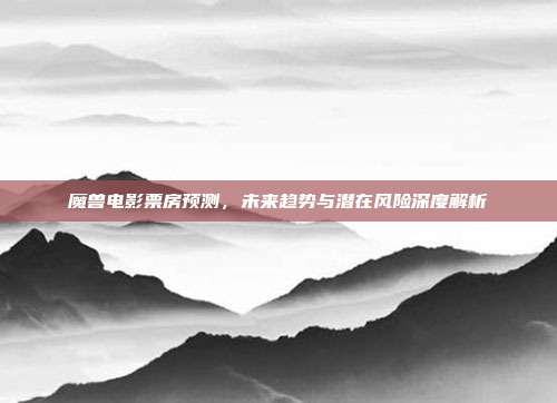 魔兽电影票房预测，未来趋势与潜在风险深度解析