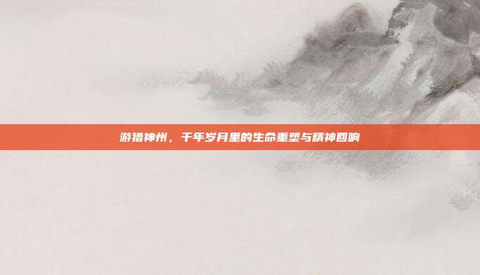 游猎神州，千年岁月里的生命重塑与精神回响