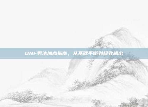 DNF男法加点指南，从基础平衡到极致输出