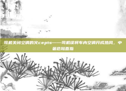 司机关闭空调的火cepts——司机误将车内空调开成热风，中暑危险直指