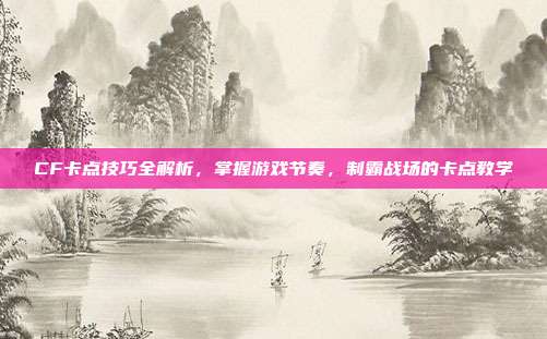 CF卡点技巧全解析,掌握游戏节奏,制霸战场的卡点教学