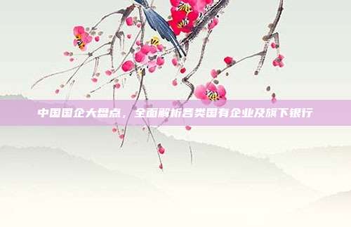 中国国企大盘点,全面解析各类国有企业及旗下银行