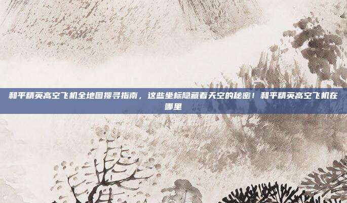 和平精英高空飞机全地图搜寻指南，这些坐标隐藏着天空的秘密！和平精英高空飞机在哪里