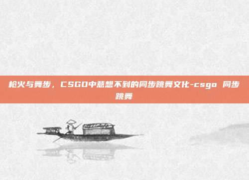 枪火与舞步，CSGO中意想不到的同步跳舞文化-csgo 同步跳舞
