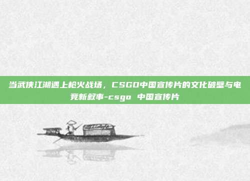 当武侠江湖遇上枪火战场，CSGO中国宣传片的文化破壁与电竞新叙事-csgo 中国宣传片