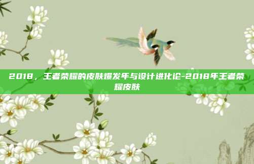 2018，王者荣耀的皮肤爆发年与设计进化论-2018年王者荣耀皮肤