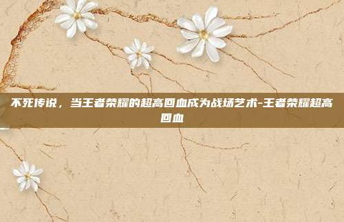 不死传说，当王者荣耀的超高回血成为战场艺术-王者荣耀超高回血