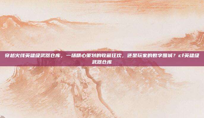 穿越火线英雄级武器仓库，一场精心策划的收藏狂欢，还是玩家的数字围城？cf英雄级武器仓库