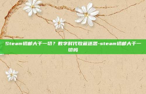 Steam初邮大于一切？数字时代收藏迷思-steam初邮大于一切吗