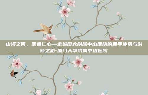山海之间，医者仁心—走进厦大附属中山医院的百年传承与创新之路-厦门大学附属中山医院
