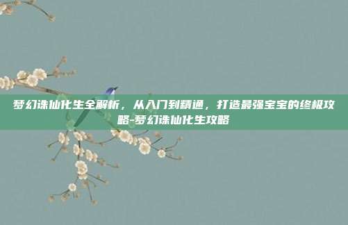 梦幻诛仙化生全解析，从入门到精通，打造最强宝宝的终极攻略-梦幻诛仙化生攻略