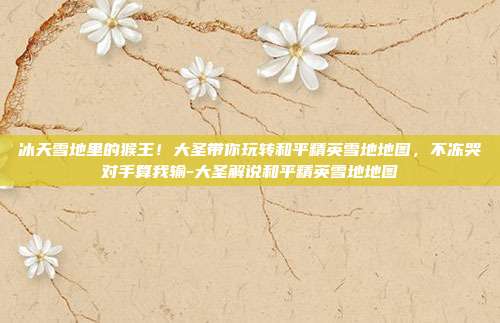 冰天雪地里的猴王！大圣带你玩转和平精英雪地地图，不冻哭对手算我输-大圣解说和平精英雪地地图