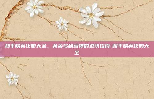 和平精英绘制大全，从菜鸟到画神的进阶指南-和平精英绘制大全