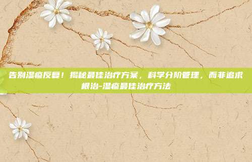 告别湿疹反复！揭秘最佳治疗方案，科学分阶管理，而非追求根治-湿疹最佳治疗方法
