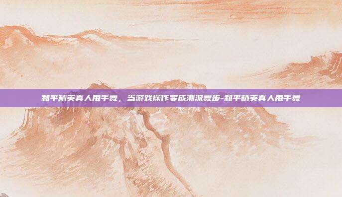 和平精英真人甩手舞，当游戏操作变成潮流舞步-和平精英真人甩手舞