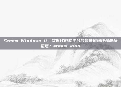 Steam Windows 11，次世代游戏平台的最佳搭档还是隐忧初现？steam win11