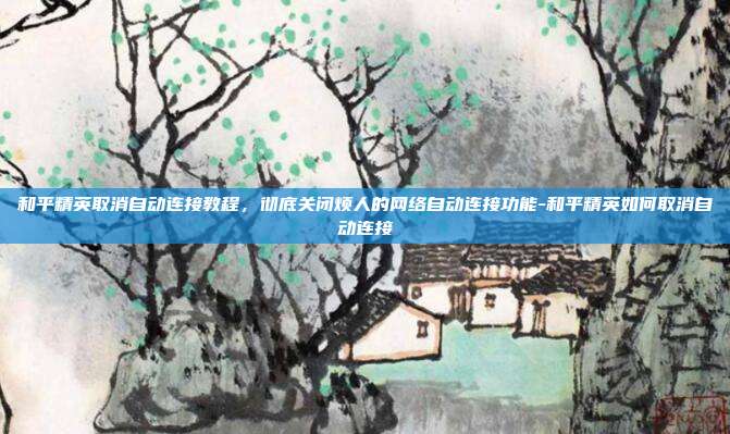 和平精英取消自动连接教程，彻底关闭烦人的网络自动连接功能-和平精英如何取消自动连接