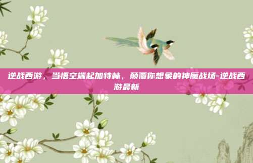 逆战西游，当悟空端起加特林，颠覆你想象的神魔战场-逆战西游最新