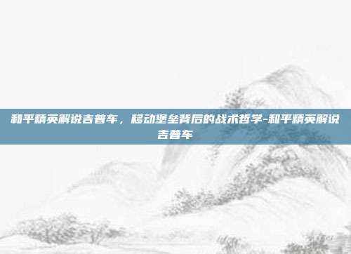 和平精英解说吉普车，移动堡垒背后的战术哲学-和平精英解说吉普车