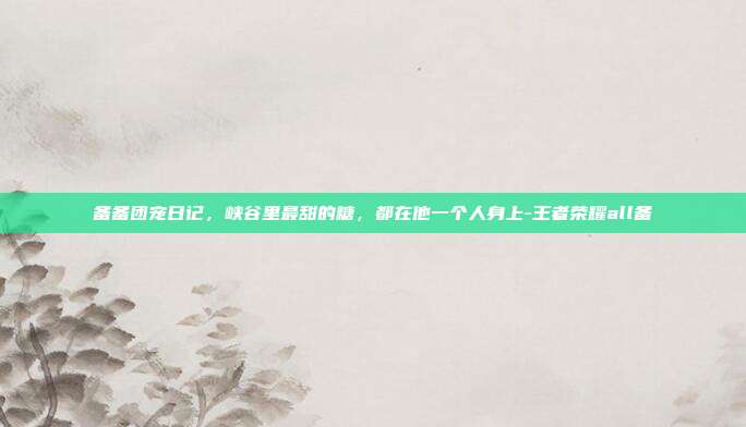 备备团宠日记，峡谷里最甜的糖，都在他一个人身上-王者荣耀all备