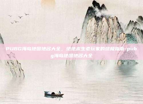 PUBG海岛地图地名大全，绝地求生老玩家的终极指南-pubg海岛地图地名大全