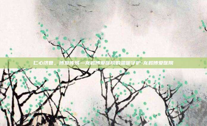 仁心济世，博爱传城—龙岩博爱医院的温暖守护-龙岩博爱医院
