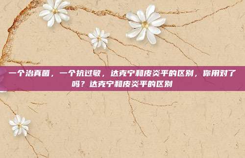 一个治真菌，一个抗过敏，达克宁和皮炎平的区别，你用对了吗？达克宁和皮炎平的区别