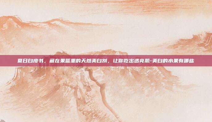 夏日白皮书，藏在果篮里的天然美白剂，让你吃出透亮肌-美白的水果有哪些