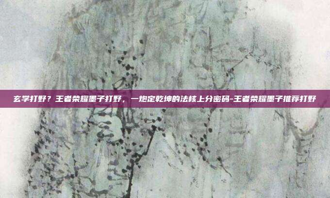 玄学打野？王者荣耀墨子打野，一炮定乾坤的法核上分密码-王者荣耀墨子推荐打野