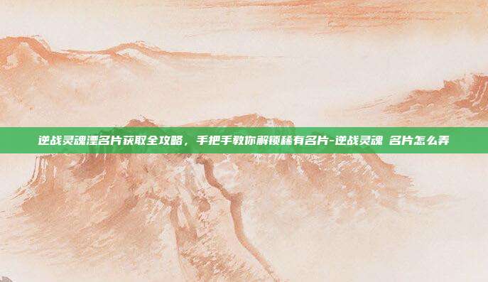 逆战灵魂湮名片获取全攻略，手把手教你解锁稀有名片-逆战灵魂凐名片怎么弄