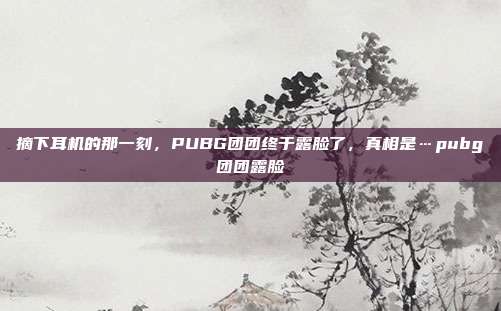 摘下耳机的那一刻，PUBG团团终于露脸了，真相是…pubg团团露脸