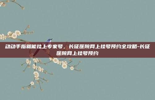 动动手指就能挂上专家号，长征医院网上挂号预约全攻略-长征医院网上挂号预约