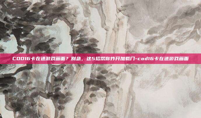 COD16卡在进游戏画面？别急，这5招帮你炸开加载门-cod16卡在进游戏画面