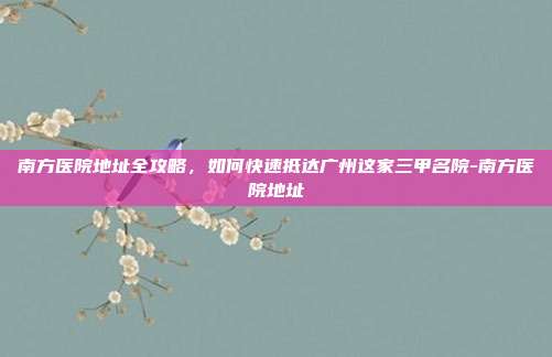 南方医院地址全攻略，如何快速抵达广州这家三甲名院-南方医院地址