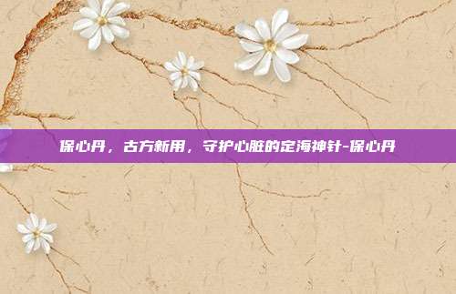 保心丹，古方新用，守护心脏的定海神针-保心丹