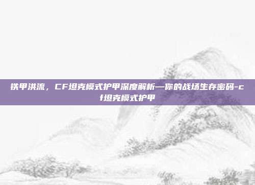 铁甲洪流，CF坦克模式护甲深度解析—你的战场生存密码-cf坦克模式护甲
