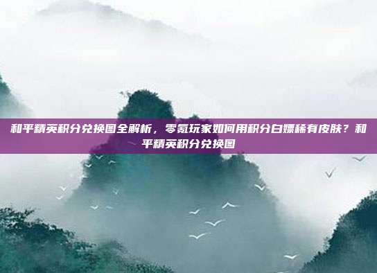 和平精英积分兑换图全解析，零氪玩家如何用积分白嫖稀有皮肤？和平精英积分兑换图