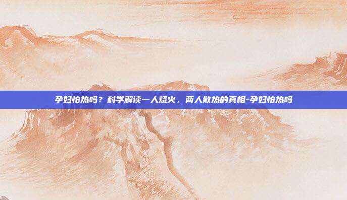 孕妇怕热吗？科学解读一人烧火，两人散热的真相-孕妇怕热吗