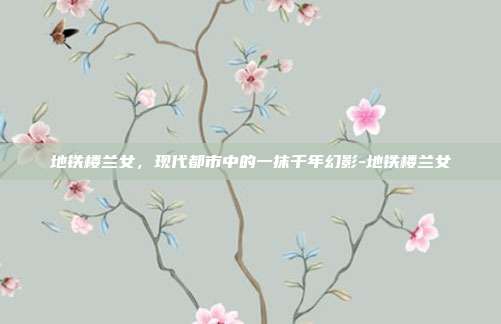 地铁楼兰女，现代都市中的一抹千年幻影-地铁楼兰女