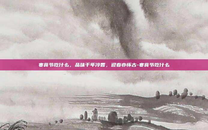 寒食节吃什么，品味千年冷香，迎春亦怀古-寒食节吃什么