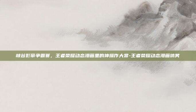 峡谷影帝争霸赛，王者荣耀动态漫画里的神操作大赏-王者荣耀动态漫画搞笑