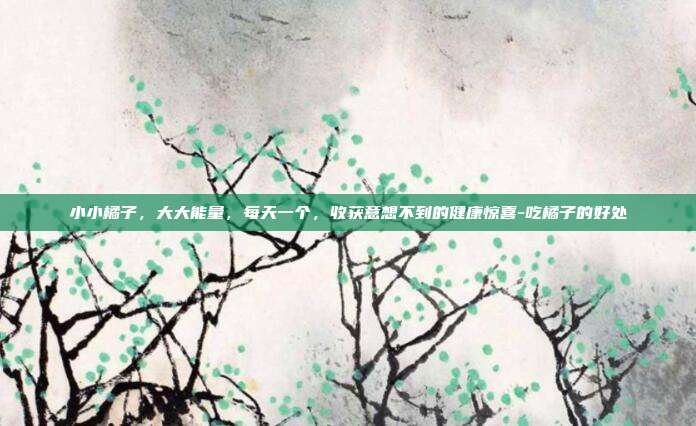 小小橘子，大大能量，每天一个，收获意想不到的健康惊喜-吃橘子的好处