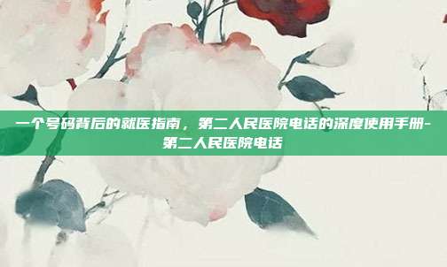 一个号码背后的就医指南，第二人民医院电话的深度使用手册-第二人民医院电话