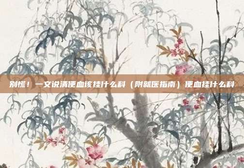 别慌！一文说清便血该挂什么科（附就医指南）便血挂什么科