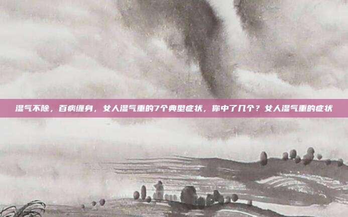 湿气不除，百病缠身，女人湿气重的7个典型症状，你中了几个？女人湿气重的症状